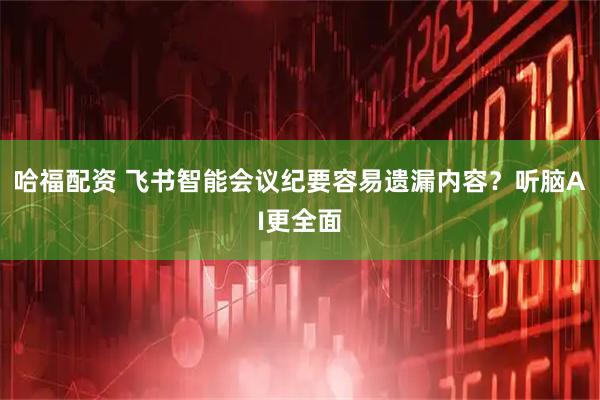 哈福配资 飞书智能会议纪要容易遗漏内容？听脑AI更全面