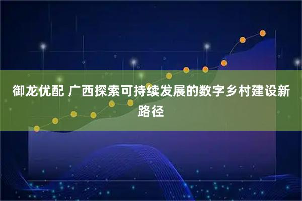御龙优配 广西探索可持续发展的数字乡村建设新路径