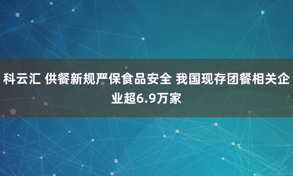 科云汇 供餐新规严保食品安全 我国现存团餐相关企业超6.9万家