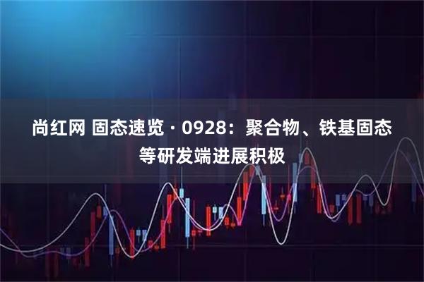 尚红网 固态速览 · 0928:聚合物、铁基固态等研发端进展积极