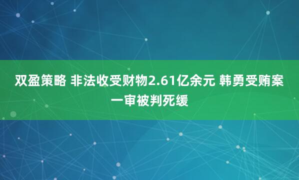 双盈策略 非法收受财物2.61亿余元 韩勇受贿案一审被判死缓