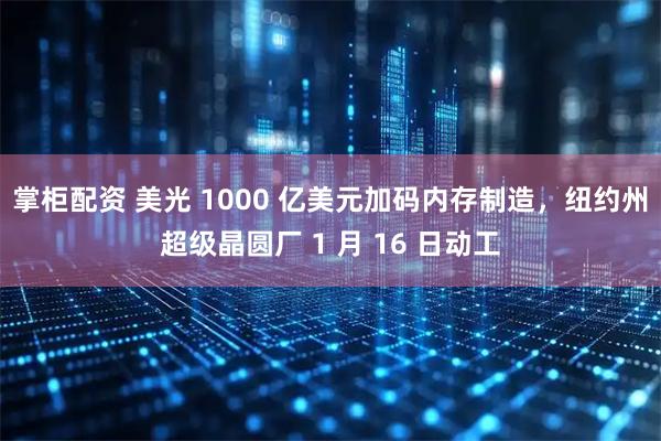 掌柜配资 美光 1000 亿美元加码内存制造，纽约州超级晶圆厂 1 月 16 日动工