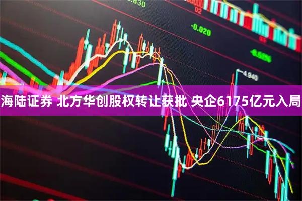 海陆证券 北方华创股权转让获批 央企6175亿元入局
