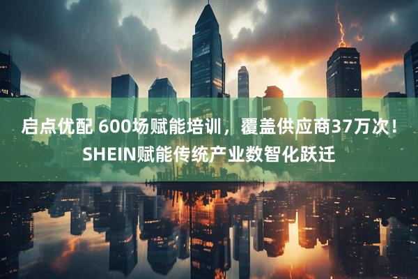 启点优配 600场赋能培训，覆盖供应商37万次！SHEIN赋能传统产业数智化跃迁