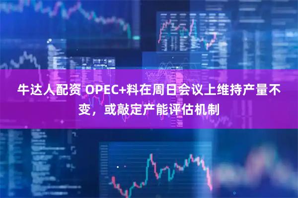 牛达人配资 OPEC+料在周日会议上维持产量不变，或敲定产能评估机制
