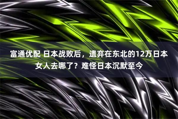 富通优配 日本战败后，遗弃在东北的12万日本女人去哪了？难怪日本沉默至今