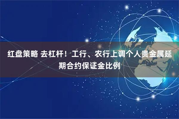 红盘策略 去杠杆！工行、农行上调个人贵金属延期合约保证金比例
