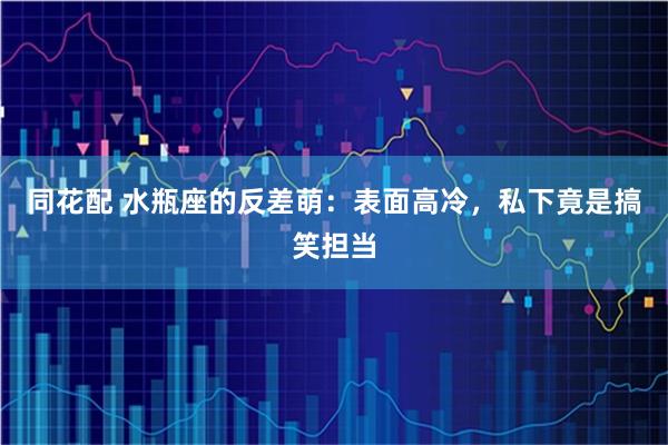 同花配 水瓶座的反差萌：表面高冷，私下竟是搞笑担当