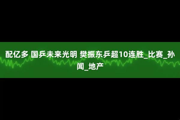 配亿多 国乒未来光明 樊振东乒超10连胜_比赛_孙闻_地产