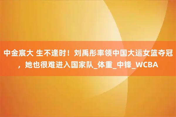 中金宸大 生不逢时！刘禹彤率领中国大运女篮夺冠，她也很难进入国家队_体重_中锋_WCBA