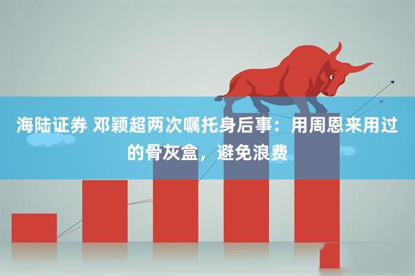 海陆证券 邓颖超两次嘱托身后事：用周恩来用过的骨灰盒，避免浪费