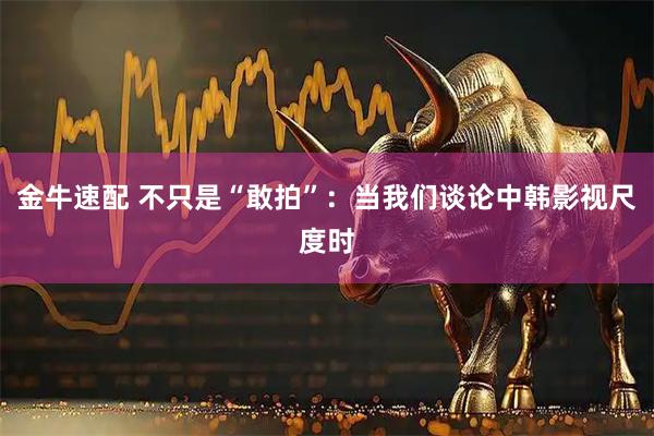 金牛速配 不只是“敢拍”：当我们谈论中韩影视尺度时